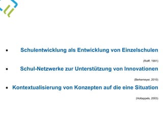 • Schulentwicklung als Entwicklung von Einzelschulen 
(Rolff, 1991)
• Schul-Netzwerke zur Unterstützung von Innovationen 
(Berkemeyer, 2010)
• Kontextualisierung von Konzepten auf die eine Situation 
(Holtappels, 2003)
 