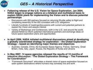 GES          A Historical Perspective
Following release of the U.S. Vision for Space Exploration, Jan 2004,
NASA began to engage nations on a bilateral and multilateral basis to
explain NASA plans for implementing the Vision and to discuss potential
partnerships
   Discussions with ISS partners focused on returning Shuttle safely to flight and
   completing assembly of the ISS consistent with U.S. obligations
   Literally hundreds of meetings/discussions with current and potential partners to
   explain the Vision and assess interest
   Variety of Workshops and Conferences, both in the U.S. and around the world,
   allowed NASA to inform potential international partners and exchange ideas on
   future space exploration plans and opportunities

In April 2006, NASA initiated multilateral discussions aimed at developing
a globally coordinated strategy for exploration the Global Exploration
Strategy based on identifying major themes and objectives
   Australia, Canada, China, the European Space Agency, France, Germany, Great
   Britain, India, Italy, Japan, Russia, the Republic of Korea and Ukraine

In May 2007, 14 space agencies released the results of 12 months of
                                                         The Framework


   solar system destinations where humans may someday live and work

                                                                                       1
 