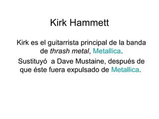 Kirk Hammett
Kirk es el guitarrista principal de la banda
de thrash metal, Metallica.
Sustituyó a Dave Mustaine, después de
que éste fuera expulsado de Metallica.
 