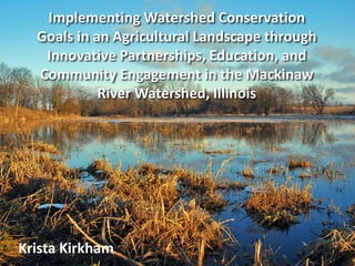 Implementing Watershed Conservation
Goals in an Agricultural Landscape through
Innovative Partnerships, Education, and
Community Engagement in the Mackinaw
River Watershed, Illinois
Krista Kirkham
 