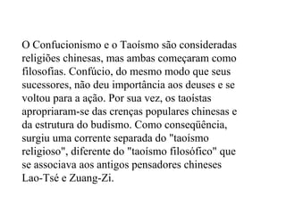 O Confucionismo e o Taoísmo são consideradas religiões chinesas, mas ambas começaram como filosofias. Confúcio, do mesmo modo que seus sucessores, não deu importância aos deuses e se voltou para a ação. Por sua vez, os taoístas apropriaram-se das crenças populares chinesas e da estrutura do budismo. Como conseqüência, surgiu uma corrente separada do "taoísmo religioso", diferente do "taoísmo filosófico" que se associava aos antigos pensadores chineses Lao-Tsé e Zuang-Zi. 