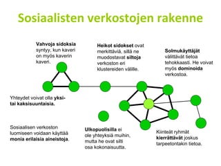 Sosiaalisten verkostojen rakenne Heikot sidokset  ovat  merkittäviä, sillä ne  muodostavat  siltoja   verkoston eri  klustereiden välille. Solmukäyttäjät  välittävät tietoa tehokkaasti. He voivat myös  dominoida  verkostoa.  Kiinteät ryhmät  kierrättävät  joskus tarpeetontakin tietoa.  Yhteydet voivat olla  yksi-  tai kaksisuuntaisia. Sosiaalisen verkoston luomiseen voidaan käyttää  monia erilaisia aineistoja . Vahvoja sidoksia   syntyy, kun kaveri  on myös kaverin kaveri. Ulkopuolisilla  ei  ole yhteyksiä muihin,  mutta he ovat silti  osa kokonaisuutta. 