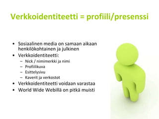 Verkkoidentiteetti = profiili/presenssi Sosiaalinen media on samaan aikaan henkilökohtainen ja julkinen Verkkoidentiteetti: Nick / nimimerkki ja nimi Profiilikuva Esittelysivu Kaverit ja verkostot Verkkoidentiteetti voidaan varastaa World Wide Webillä on pitkä muisti 