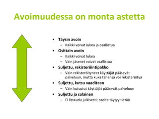 Avoimuudessa on monta astetta Täysin avoin Kaikki voivat lukea ja osallistua Osittain avoin Kaikki voivat lukea Vain jäsenet voivat osallistua Suljettu, rekisteröintipakko Vain rekisteröityneet käyttäjät pääsevät palveluun, mutta kuka tahansa voi rekisteröityä Suljettu, kutsu vaaditaan Vain kutsutut käyttäjät pääsevät palveluun Suljettu ja salainen Ei listaudu julkisesti; osoite täytyy tietää 