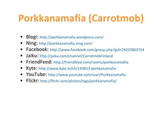 Porkkanamafia (Carrotmob) Blogi:  http://porkkanamafia.wordpress.com/ Ning:  http://porkkanamafia.ning.com/ Facebook:  http://www.facebook.com/group.php?gid=24222803714 Jaiku:  http://jaiku.com/channel/CarrotmobFinland FriendFeed:  http://friendfeed.com/rooms/porkkanamafia Kyte:  http://www.kyte.tv/ch/143013-porkkanamafia YouTube:  http ://www.youtube.com/user/Porkkanamafia Flickr:   http://flickr.com/photos/tags/porkkanamafia/ 