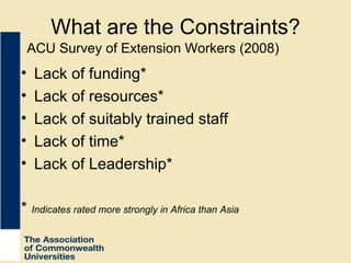 What are the Constraints? Lack of funding* Lack of resources* Lack of suitably trained staff Lack of time* Lack of Leadership* *  Indicates rated more strongly in Africa than Asia ACU Survey of Extension Workers (2008) 