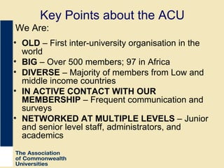 Key Points about the ACU OLD  – First inter-university organisation in the world BIG  – Over 500 members; 97 in Africa DIVERSE  – Majority of members from Low and middle income countries IN ACTIVE CONTACT WITH OUR MEMBERSHIP  – Frequent communication and surveys NETWORKED AT MULTIPLE LEVELS  – Junior and senior level staff, administrators, and academics We Are: 