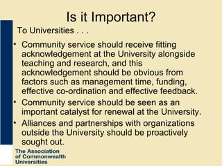 Is it Important? Community service should receive fitting acknowledgement at the University alongside teaching and research, and this acknowledgement should be obvious from factors such as management time, funding, effective co-ordination and effective feedback. Community service should be seen as an important catalyst for renewal at the University. Alliances and partnerships with organizations outside the University should be proactively sought out. To Universities . . . 