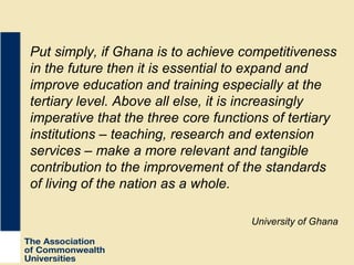Put simply, if Ghana is to achieve competitiveness in the future then it is essential to expand and improve education and training especially at the tertiary level. Above all else, it is increasingly imperative that the three core functions of tertiary institutions – teaching, research and extension services – make a more relevant and tangible contribution to the improvement of the standards of living of the nation as a whole.  University of Ghana 