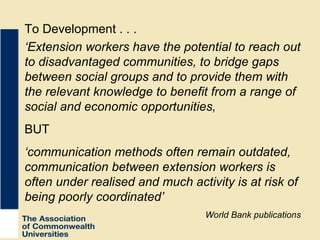 ‘ Extension workers have the potential to reach out to disadvantaged communities, to bridge gaps between social groups and to provide them with the relevant knowledge to benefit from a range of social and economic opportunities, BUT ‘ communication methods often remain outdated, communication between extension workers is often under realised and much activity is at risk of being poorly coordinated’ World Bank publications To Development . . . 