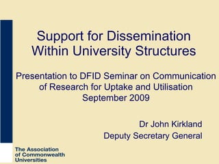 Support for Dissemination Within University Structures Dr John Kirkland Deputy Secretary General Presentation to DFID Seminar on Communication of Research for Uptake and Utilisation September 2009 