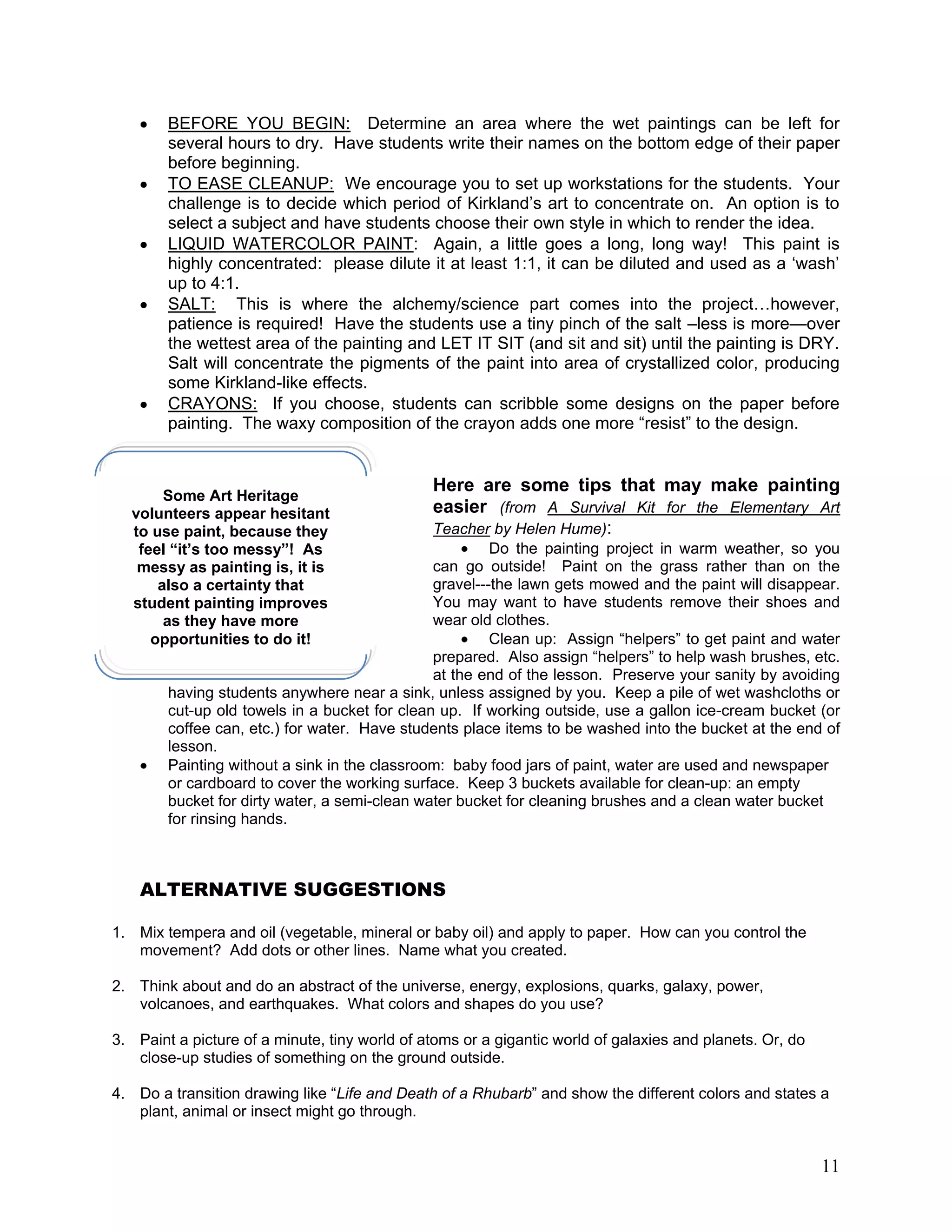 11
BEFORE YOU BEGIN: Determine an area where the wet paintings can be left for
several hours to dry. Have students write their names on the bottom edge of their paper
before beginning.
TO EASE CLEANUP: We encourage you to set up workstations for the students. Your
challenge is to decide which period of Kirkland‘s art to concentrate on. An option is to
select a subject and have students choose their own style in which to render the idea.
LIQUID WATERCOLOR PAINT: Again, a little goes a long, long way! This paint is
highly concentrated: please dilute it at least 1:1, it can be diluted and used as a ‗wash‘
up to 4:1.
SALT: This is where the alchemy/science part comes into the project…however,
patience is required! Have the students use a tiny pinch of the salt –less is more—over
the wettest area of the painting and LET IT SIT (and sit and sit) until the painting is DRY.
Salt will concentrate the pigments of the paint into area of crystallized color, producing
some Kirkland-like effects.
CRAYONS: If you choose, students can scribble some designs on the paper before
painting. The waxy composition of the crayon adds one more ―resist‖ to the design.
Here are some tips that may make painting
easier (from A Survival Kit for the Elementary Art
Teacher by Helen Hume):
Do the painting project in warm weather, so you
can go outside! Paint on the grass rather than on the
gravel---the lawn gets mowed and the paint will disappear.
You may want to have students remove their shoes and
wear old clothes.
Clean up: Assign ―helpers‖ to get paint and water
prepared. Also assign ―helpers‖ to help wash brushes, etc.
at the end of the lesson. Preserve your sanity by avoiding
having students anywhere near a sink, unless assigned by you. Keep a pile of wet washcloths or
cut-up old towels in a bucket for clean up. If working outside, use a gallon ice-cream bucket (or
coffee can, etc.) for water. Have students place items to be washed into the bucket at the end of
lesson.
Painting without a sink in the classroom: baby food jars of paint, water are used and newspaper
or cardboard to cover the working surface. Keep 3 buckets available for clean-up: an empty
bucket for dirty water, a semi-clean water bucket for cleaning brushes and a clean water bucket
for rinsing hands.
ALTERNATIVE SUGGESTIONS
1. Mix tempera and oil (vegetable, mineral or baby oil) and apply to paper. How can you control the
movement? Add dots or other lines. Name what you created.
2. Think about and do an abstract of the universe, energy, explosions, quarks, galaxy, power,
volcanoes, and earthquakes. What colors and shapes do you use?
3. Paint a picture of a minute, tiny world of atoms or a gigantic world of galaxies and planets. Or, do
close-up studies of something on the ground outside.
4. Do a transition drawing like ―Life and Death of a Rhubarb‖ and show the different colors and states a
plant, animal or insect might go through.
Some Art Heritage
volunteers appear hesitant
to use paint, because they
feel “it’s too messy”! As
messy as painting is, it is
also a certainty that
student painting improves
as they have more
opportunities to do it!
 