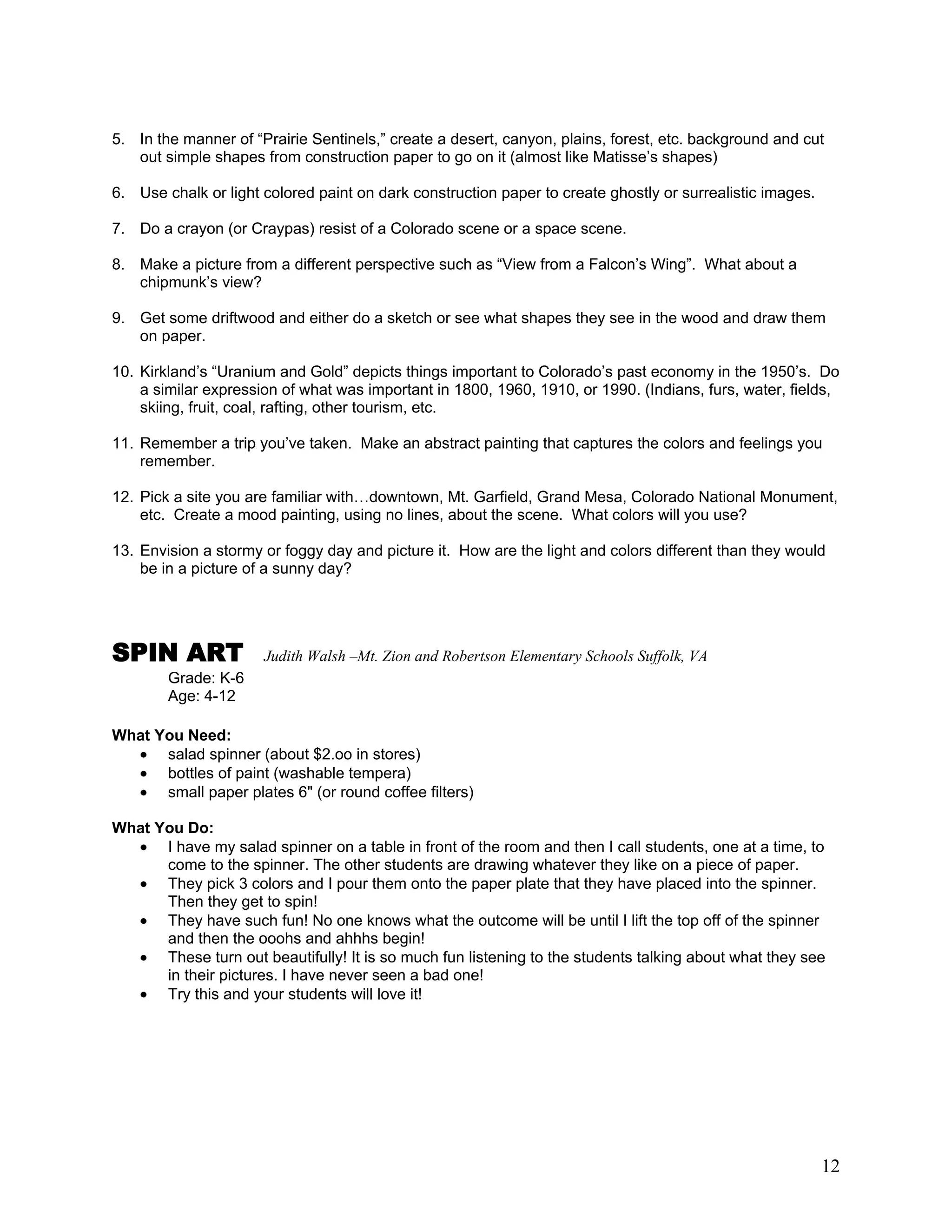 12
5. In the manner of ―Prairie Sentinels,‖ create a desert, canyon, plains, forest, etc. background and cut
out simple shapes from construction paper to go on it (almost like Matisse‘s shapes)
6. Use chalk or light colored paint on dark construction paper to create ghostly or surrealistic images.
7. Do a crayon (or Craypas) resist of a Colorado scene or a space scene.
8. Make a picture from a different perspective such as ―View from a Falcon‘s Wing‖. What about a
chipmunk‘s view?
9. Get some driftwood and either do a sketch or see what shapes they see in the wood and draw them
on paper.
10. Kirkland‘s ―Uranium and Gold‖ depicts things important to Colorado‘s past economy in the 1950‘s. Do
a similar expression of what was important in 1800, 1960, 1910, or 1990. (Indians, furs, water, fields,
skiing, fruit, coal, rafting, other tourism, etc.
11. Remember a trip you‘ve taken. Make an abstract painting that captures the colors and feelings you
remember.
12. Pick a site you are familiar with…downtown, Mt. Garfield, Grand Mesa, Colorado National Monument,
etc. Create a mood painting, using no lines, about the scene. What colors will you use?
13. Envision a stormy or foggy day and picture it. How are the light and colors different than they would
be in a picture of a sunny day?
SPIN ART Judith Walsh –Mt. Zion and Robertson Elementary Schools Suffolk, VA
Grade: K-6
Age: 4-12
What You Need:
salad spinner (about $2.oo in stores)
bottles of paint (washable tempera)
small paper plates 6" (or round coffee filters)
What You Do:
I have my salad spinner on a table in front of the room and then I call students, one at a time, to
come to the spinner. The other students are drawing whatever they like on a piece of paper.
They pick 3 colors and I pour them onto the paper plate that they have placed into the spinner.
Then they get to spin!
They have such fun! No one knows what the outcome will be until I lift the top off of the spinner
and then the ooohs and ahhhs begin!
These turn out beautifully! It is so much fun listening to the students talking about what they see
in their pictures. I have never seen a bad one!
Try this and your students will love it!
 