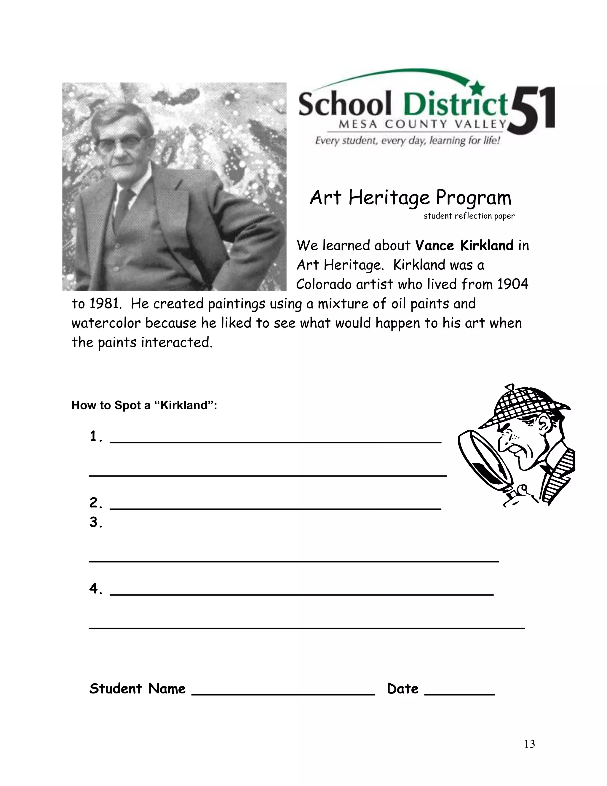 13
Art Heritage Program
student reflection paper
We learned about Vance Kirkland in
Art Heritage. Kirkland was a
Colorado artist who lived from 1904
to 1981. He created paintings using a mixture of oil paints and
watercolor because he liked to see what would happen to his art when
the paints interacted.
How to Spot a “Kirkland”:
1. ______________________________________
_________________________________________
2. ______________________________________
3.
_______________________________________________
4. ____________________________________________
__________________________________________________
Student Name _____________________ Date ________
 