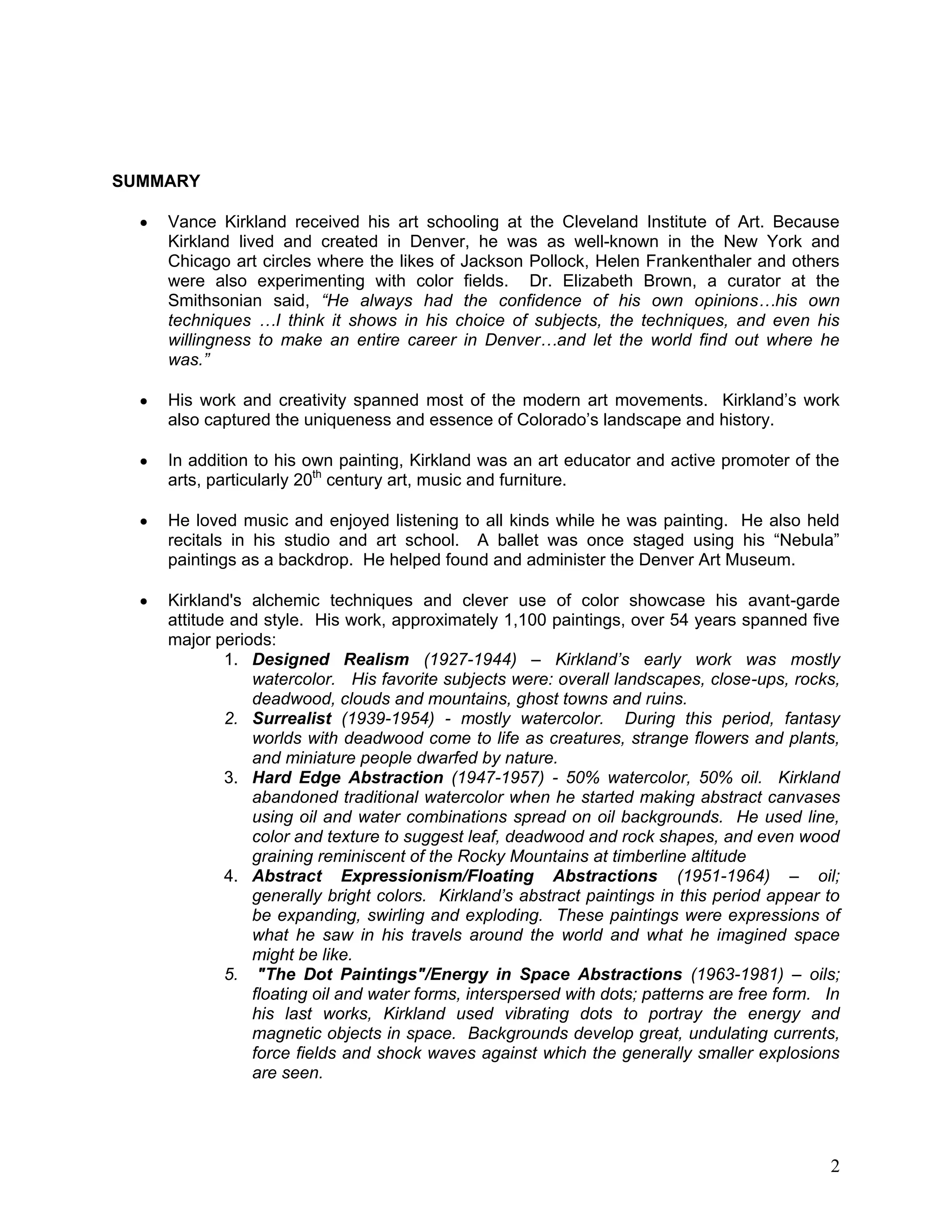 2
SUMMARY
Vance Kirkland received his art schooling at the Cleveland Institute of Art. Because
Kirkland lived and created in Denver, he was as well-known in the New York and
Chicago art circles where the likes of Jackson Pollock, Helen Frankenthaler and others
were also experimenting with color fields. Dr. Elizabeth Brown, a curator at the
Smithsonian said, “He always had the confidence of his own opinions…his own
techniques …I think it shows in his choice of subjects, the techniques, and even his
willingness to make an entire career in Denver…and let the world find out where he
was.”
His work and creativity spanned most of the modern art movements. Kirkland‘s work
also captured the uniqueness and essence of Colorado‘s landscape and history.
In addition to his own painting, Kirkland was an art educator and active promoter of the
arts, particularly 20th
century art, music and furniture.
He loved music and enjoyed listening to all kinds while he was painting. He also held
recitals in his studio and art school. A ballet was once staged using his ―Nebula‖
paintings as a backdrop. He helped found and administer the Denver Art Museum.
Kirkland's alchemic techniques and clever use of color showcase his avant-garde
attitude and style. His work, approximately 1,100 paintings, over 54 years spanned five
major periods:
1. Designed Realism (1927-1944) – Kirkland’s early work was mostly
watercolor. His favorite subjects were: overall landscapes, close-ups, rocks,
deadwood, clouds and mountains, ghost towns and ruins.
2. Surrealist (1939-1954) - mostly watercolor. During this period, fantasy
worlds with deadwood come to life as creatures, strange flowers and plants,
and miniature people dwarfed by nature.
3. Hard Edge Abstraction (1947-1957) - 50% watercolor, 50% oil. Kirkland
abandoned traditional watercolor when he started making abstract canvases
using oil and water combinations spread on oil backgrounds. He used line,
color and texture to suggest leaf, deadwood and rock shapes, and even wood
graining reminiscent of the Rocky Mountains at timberline altitude
4. Abstract Expressionism/Floating Abstractions (1951-1964) – oil;
generally bright colors. Kirkland’s abstract paintings in this period appear to
be expanding, swirling and exploding. These paintings were expressions of
what he saw in his travels around the world and what he imagined space
might be like.
5. "The Dot Paintings"/Energy in Space Abstractions (1963-1981) – oils;
floating oil and water forms, interspersed with dots; patterns are free form. In
his last works, Kirkland used vibrating dots to portray the energy and
magnetic objects in space. Backgrounds develop great, undulating currents,
force fields and shock waves against which the generally smaller explosions
are seen.
 