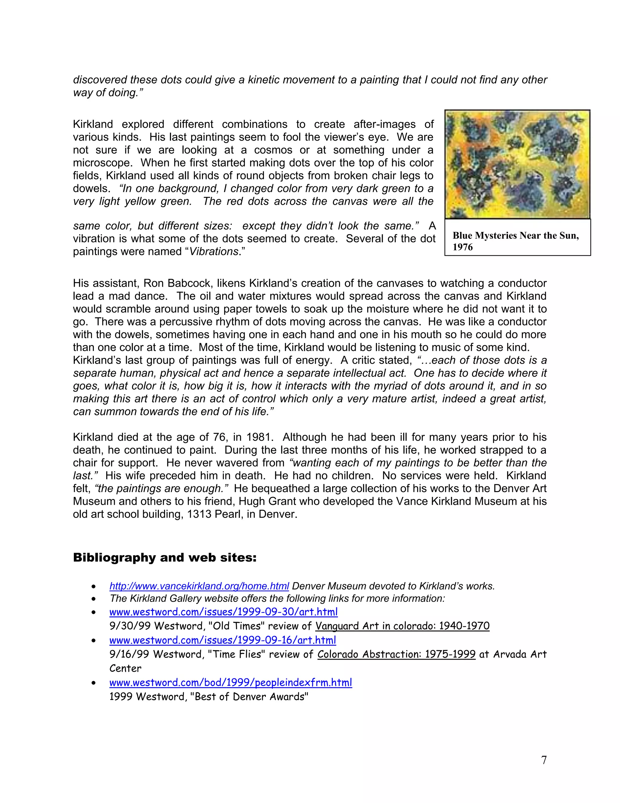 7
discovered these dots could give a kinetic movement to a painting that I could not find any other
way of doing.”
Kirkland explored different combinations to create after-images of
various kinds. His last paintings seem to fool the viewer‘s eye. We are
not sure if we are looking at a cosmos or at something under a
microscope. When he first started making dots over the top of his color
fields, Kirkland used all kinds of round objects from broken chair legs to
dowels. “In one background, I changed color from very dark green to a
very light yellow green. The red dots across the canvas were all the
same color, but different sizes: except they didn’t look the same.” A
vibration is what some of the dots seemed to create. Several of the dot
paintings were named ―Vibrations.‖
His assistant, Ron Babcock, likens Kirkland‘s creation of the canvases to watching a conductor
lead a mad dance. The oil and water mixtures would spread across the canvas and Kirkland
would scramble around using paper towels to soak up the moisture where he did not want it to
go. There was a percussive rhythm of dots moving across the canvas. He was like a conductor
with the dowels, sometimes having one in each hand and one in his mouth so he could do more
than one color at a time. Most of the time, Kirkland would be listening to music of some kind.
Kirkland‘s last group of paintings was full of energy. A critic stated, “…each of those dots is a
separate human, physical act and hence a separate intellectual act. One has to decide where it
goes, what color it is, how big it is, how it interacts with the myriad of dots around it, and in so
making this art there is an act of control which only a very mature artist, indeed a great artist,
can summon towards the end of his life.”
Kirkland died at the age of 76, in 1981. Although he had been ill for many years prior to his
death, he continued to paint. During the last three months of his life, he worked strapped to a
chair for support. He never wavered from “wanting each of my paintings to be better than the
last.” His wife preceded him in death. He had no children. No services were held. Kirkland
felt, “the paintings are enough.” He bequeathed a large collection of his works to the Denver Art
Museum and others to his friend, Hugh Grant who developed the Vance Kirkland Museum at his
old art school building, 1313 Pearl, in Denver.
Bibliography and web sites:
http://www.vancekirkland.org/home.html Denver Museum devoted to Kirkland’s works.
The Kirkland Gallery website offers the following links for more information:
www.westword.com/issues/1999-09-30/art.html
9/30/99 Westword, "Old Times" review of Vanguard Art in colorado: 1940-1970
www.westword.com/issues/1999-09-16/art.html
9/16/99 Westword, "Time Flies" review of Colorado Abstraction: 1975-1999 at Arvada Art
Center
www.westword.com/bod/1999/peopleindexfrm.html
1999 Westword, "Best of Denver Awards"
Blue Mysteries Near the Sun,
1976
 