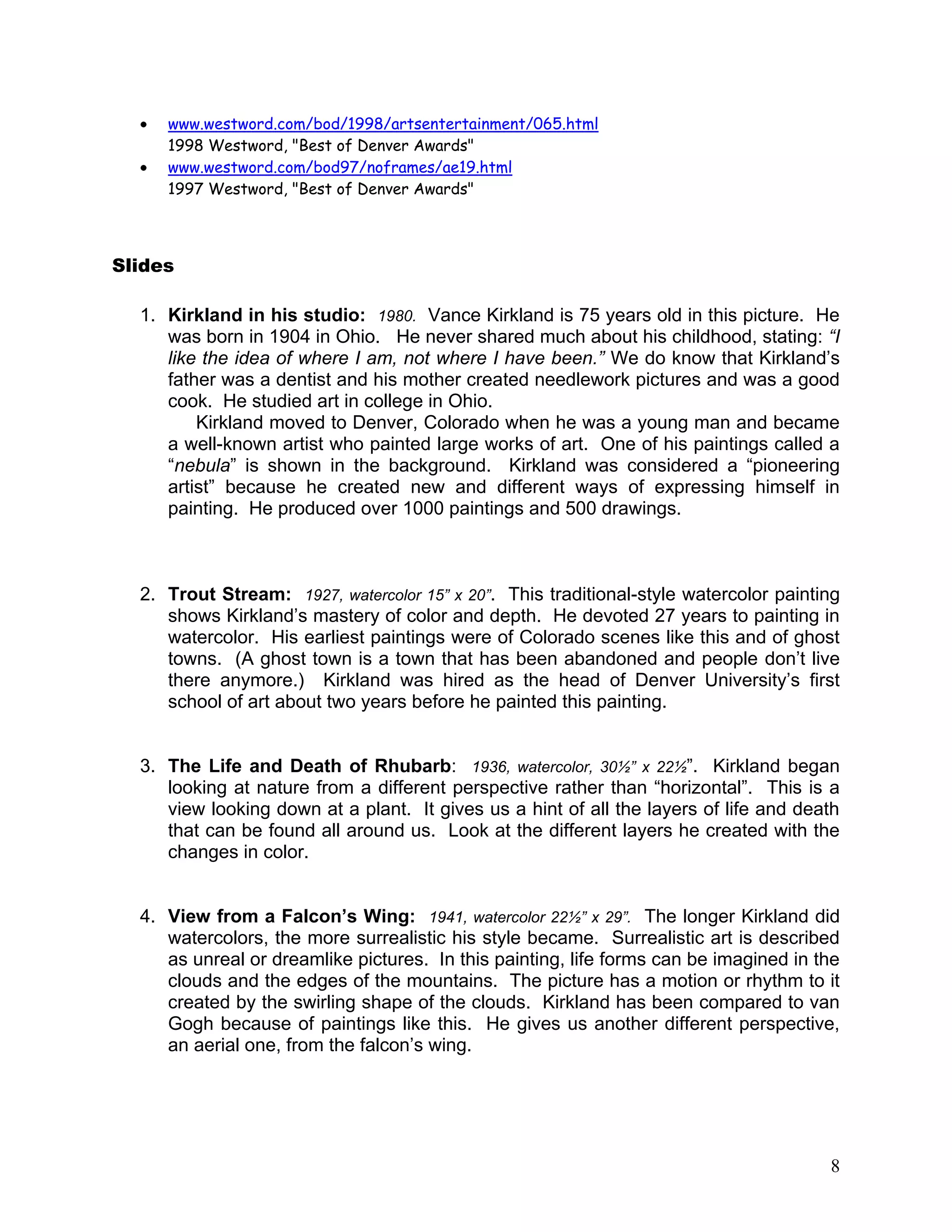 8
www.westword.com/bod/1998/artsentertainment/065.html
1998 Westword, "Best of Denver Awards"
www.westword.com/bod97/noframes/ae19.html
1997 Westword, "Best of Denver Awards"
Slides
1. Kirkland in his studio: 1980. Vance Kirkland is 75 years old in this picture. He
was born in 1904 in Ohio. He never shared much about his childhood, stating: “I
like the idea of where I am, not where I have been.” We do know that Kirkland‘s
father was a dentist and his mother created needlework pictures and was a good
cook. He studied art in college in Ohio.
Kirkland moved to Denver, Colorado when he was a young man and became
a well-known artist who painted large works of art. One of his paintings called a
―nebula‖ is shown in the background. Kirkland was considered a ―pioneering
artist‖ because he created new and different ways of expressing himself in
painting. He produced over 1000 paintings and 500 drawings.
2. Trout Stream: 1927, watercolor 15” x 20”. This traditional-style watercolor painting
shows Kirkland‘s mastery of color and depth. He devoted 27 years to painting in
watercolor. His earliest paintings were of Colorado scenes like this and of ghost
towns. (A ghost town is a town that has been abandoned and people don‘t live
there anymore.) Kirkland was hired as the head of Denver University‘s first
school of art about two years before he painted this painting.
3. The Life and Death of Rhubarb: 1936, watercolor, 30½” x 22½‖. Kirkland began
looking at nature from a different perspective rather than ―horizontal‖. This is a
view looking down at a plant. It gives us a hint of all the layers of life and death
that can be found all around us. Look at the different layers he created with the
changes in color.
4. View from a Falcon’s Wing: 1941, watercolor 22½” x 29”. The longer Kirkland did
watercolors, the more surrealistic his style became. Surrealistic art is described
as unreal or dreamlike pictures. In this painting, life forms can be imagined in the
clouds and the edges of the mountains. The picture has a motion or rhythm to it
created by the swirling shape of the clouds. Kirkland has been compared to van
Gogh because of paintings like this. He gives us another different perspective,
an aerial one, from the falcon‘s wing.
 