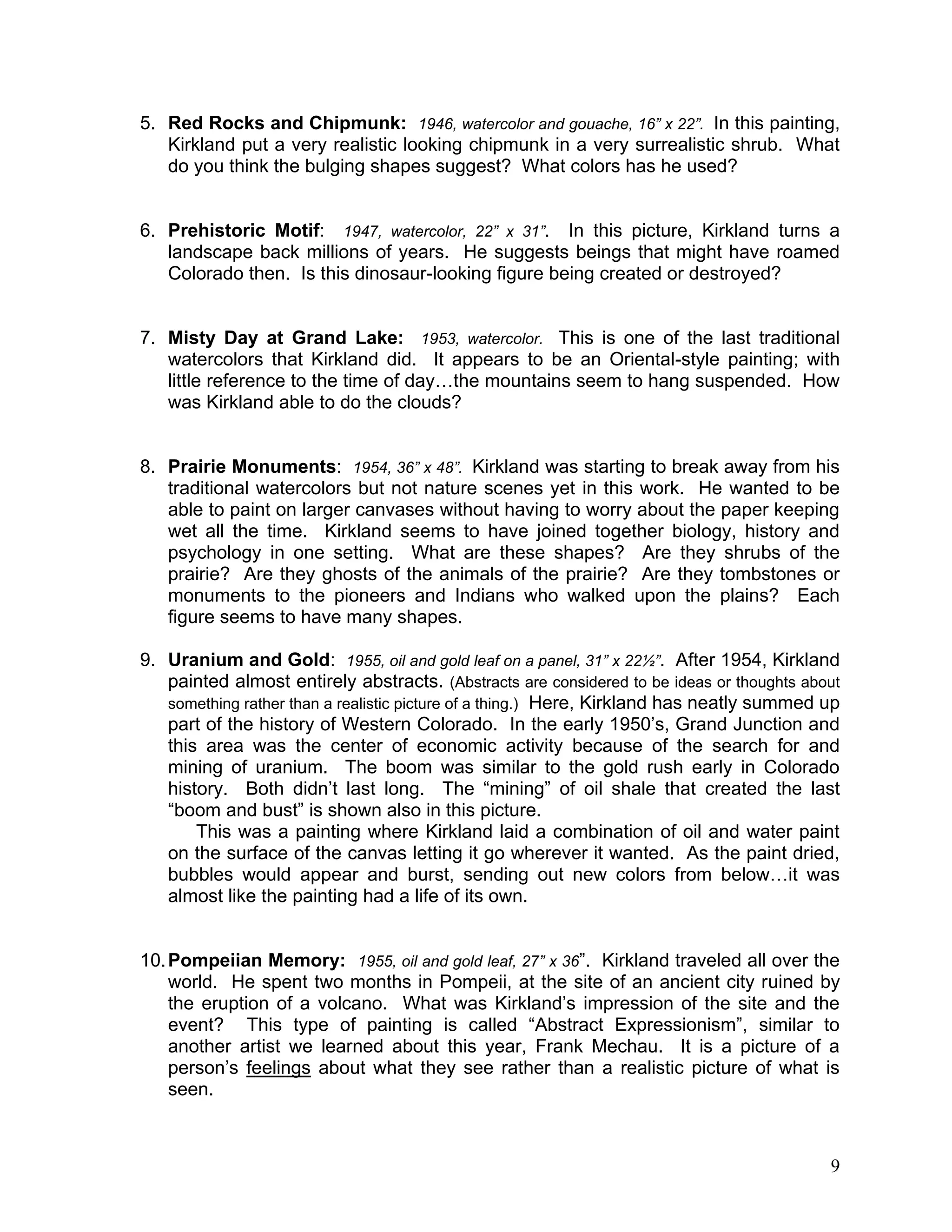 9
5. Red Rocks and Chipmunk: 1946, watercolor and gouache, 16” x 22”. In this painting,
Kirkland put a very realistic looking chipmunk in a very surrealistic shrub. What
do you think the bulging shapes suggest? What colors has he used?
6. Prehistoric Motif: 1947, watercolor, 22” x 31”. In this picture, Kirkland turns a
landscape back millions of years. He suggests beings that might have roamed
Colorado then. Is this dinosaur-looking figure being created or destroyed?
7. Misty Day at Grand Lake: 1953, watercolor. This is one of the last traditional
watercolors that Kirkland did. It appears to be an Oriental-style painting; with
little reference to the time of day…the mountains seem to hang suspended. How
was Kirkland able to do the clouds?
8. Prairie Monuments: 1954, 36” x 48”. Kirkland was starting to break away from his
traditional watercolors but not nature scenes yet in this work. He wanted to be
able to paint on larger canvases without having to worry about the paper keeping
wet all the time. Kirkland seems to have joined together biology, history and
psychology in one setting. What are these shapes? Are they shrubs of the
prairie? Are they ghosts of the animals of the prairie? Are they tombstones or
monuments to the pioneers and Indians who walked upon the plains? Each
figure seems to have many shapes.
9. Uranium and Gold: 1955, oil and gold leaf on a panel, 31” x 22½”. After 1954, Kirkland
painted almost entirely abstracts. (Abstracts are considered to be ideas or thoughts about
something rather than a realistic picture of a thing.) Here, Kirkland has neatly summed up
part of the history of Western Colorado. In the early 1950‘s, Grand Junction and
this area was the center of economic activity because of the search for and
mining of uranium. The boom was similar to the gold rush early in Colorado
history. Both didn‘t last long. The ―mining‖ of oil shale that created the last
―boom and bust‖ is shown also in this picture.
This was a painting where Kirkland laid a combination of oil and water paint
on the surface of the canvas letting it go wherever it wanted. As the paint dried,
bubbles would appear and burst, sending out new colors from below…it was
almost like the painting had a life of its own.
10.Pompeiian Memory: 1955, oil and gold leaf, 27” x 36‖. Kirkland traveled all over the
world. He spent two months in Pompeii, at the site of an ancient city ruined by
the eruption of a volcano. What was Kirkland‘s impression of the site and the
event? This type of painting is called ―Abstract Expressionism‖, similar to
another artist we learned about this year, Frank Mechau. It is a picture of a
person‘s feelings about what they see rather than a realistic picture of what is
seen.
 