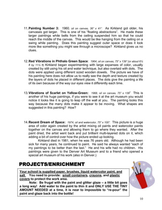 10
11.Painting Number 3: 1960, oil on canvas, 36” x 41”. As Kirkland got older, his
canvases got larger. This is one of his ―floating abstractions‖. He made these
larger paintings while belts from the ceiling suspended him so that he could
reach the middle of the canvas. This would be like hanging from the ceiling on a
swing while painting. Does this painting suggest outer space or does it look
more like something you might see through a microscope? Kirkland gives us no
clues.
12.Red Vibrations in Phthalo Green Space: 1964, oil on canvas, 75” x 139” (or about 6½
ft by 11¼ ft) Kirkland began experimenting with large expanses of color, usually
created by still using his oil and water technique, but also overlaid with dots. The
dots were applied using different sized wooden dowels. The picture we have of
his painting here does not allow us to really see the depth and texture created by
the layers of dots he placed in different places. The dots give the painting a life
of its own because of the way our eyes view it differently each time.
13.Vibrations of Scarlet on Yellow-Green: 1968, oil on canvas, 75” x 139‖ This is
another of his huge paintings, if you were to see it at the art museum you would
notice it looks like it is going to leap off the wall at you. The painting looks this
way because the many dots make it appear to be moving. What shapes are
suggested in this painting? How?
14.Recent Dream of Space: 1974, oil and watercolor, 75” x 100”. This picture is a huge
area of color again created by the artist mixing oil paints and watercolor paints
together on the canvas and allowing them to go where they wanted. After the
paint dried, the artist went back and put brilliant multi-layered dots on it, which
adding a bit of control over how the picture ended up looking.
Kirkland died in 1981, when he was 76 years old. Although he had been
sick for many years, he continued to paint. He said he always wanted ―each of
my paintings to be better than the last.‖ He and his wife had no children. His
paintings were given to the Denver Art Museum and to a friend who opened a
special art museum of his work (also in Denver.)
PROJECTS/ENRICHMENT
Your school is supplied paper, brushes, liquid watercolor paint, and
salt You need to provide: small containers, crayons, and plastic
covers to protect the work area.
Note: Be frugal with the paint and glitter glaze – a little bit goes
a long way! Add water to the paint to thin it and ONLY USE THE TINY
AMOUNT NEEDED at a time, it is near to impossible to “re-pour” the
paint and glaze back into the bottle!
 