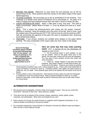 11
BEFORE YOU BEGIN: Determine an area where the wet paintings can be left for
several hours to dry. Have students write their names on the bottom edge of their paper
before beginning.
TO EASE CLEANUP: We encourage you to set up workstations for the students. Your
challenge is to decide which period of Kirkland‘s art to concentrate on. An option is to
select a subject and have students choose their own style in which to render the idea.
LIQUID WATERCOLOR PAINT: Again, a little goes a long, long way! This paint is
highly concentrated: please dilute it at least 1:1, it can be diluted and used as a ‗wash‘
up to 4:1.
SALT: This is where the alchemy/science part comes into the project…however,
patience is required! Have the students use a tiny pinch of the salt –less is more—over
the wettest area of the painting and LET IT SIT (and sit and sit) until the painting is DRY.
Salt will concentrate the pigments of the paint into area of crystallized color, producing
some Kirkland-like effects.
CRAYONS: If you choose, students can scribble some designs on the paper before
painting. The waxy composition of the crayon adds one more ―resist‖ to the design.
Here are some tips that may make painting
easier (from A Survival Kit for the Elementary Art
Teacher by Helen Hume):
Do the painting project in warm weather, so you
can go outside! Paint on the grass rather than on the
gravel---the lawn gets mowed and the paint will disappear.
You may want to have students remove their shoes and
wear old clothes.
Clean up: Assign ―helpers‖ to get paint and water
prepared. Also assign ―helpers‖ to help wash brushes, etc.
at the end of the lesson. Preserve your sanity by avoiding
having students anywhere near a sink, unless assigned by you. Keep a pile of wet washcloths or
cut-up old towels in a bucket for clean up. If working outside, use a gallon ice-cream bucket (or
coffee can, etc.) for water. Have students place items to be washed into the bucket at the end of
lesson.
Painting without a sink in the classroom: baby food jars of paint, water are used and newspaper
or cardboard to cover the working surface. Keep 3 buckets available for clean-up: an empty
bucket for dirty water, a semi-clean water bucket for cleaning brushes and a clean water bucket
for rinsing hands.
ALTERNATIVE SUGGESTIONS
1. Mix tempera and oil (vegetable, mineral or baby oil) and apply to paper. How can you control the
movement? Add dots or other lines. Name what you created.
2. Think about and do an abstract of the universe, energy, explosions, quarks, galaxy, power,
volcanoes, and earthquakes. What colors and shapes do you use?
3. Paint a picture of a minute, tiny world of atoms or a gigantic world of galaxies and planets. Or, do
close-up studies of something on the ground outside.
4. Do a transition drawing like ―Life and Death of a Rhubarb‖ and show the different colors and states a
plant, animal or insect might go through.
Some Art Heritage
volunteers appear hesitant
to use paint, because they
feel “it’s too messy”! As
messy as painting is, it is
also a certainty that
student painting improves
as they have more
opportunities to do it!
 