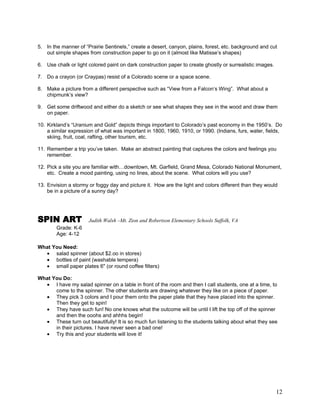 12
5. In the manner of ―Prairie Sentinels,‖ create a desert, canyon, plains, forest, etc. background and cut
out simple shapes from construction paper to go on it (almost like Matisse‘s shapes)
6. Use chalk or light colored paint on dark construction paper to create ghostly or surrealistic images.
7. Do a crayon (or Craypas) resist of a Colorado scene or a space scene.
8. Make a picture from a different perspective such as ―View from a Falcon‘s Wing‖. What about a
chipmunk‘s view?
9. Get some driftwood and either do a sketch or see what shapes they see in the wood and draw them
on paper.
10. Kirkland‘s ―Uranium and Gold‖ depicts things important to Colorado‘s past economy in the 1950‘s. Do
a similar expression of what was important in 1800, 1960, 1910, or 1990. (Indians, furs, water, fields,
skiing, fruit, coal, rafting, other tourism, etc.
11. Remember a trip you‘ve taken. Make an abstract painting that captures the colors and feelings you
remember.
12. Pick a site you are familiar with…downtown, Mt. Garfield, Grand Mesa, Colorado National Monument,
etc. Create a mood painting, using no lines, about the scene. What colors will you use?
13. Envision a stormy or foggy day and picture it. How are the light and colors different than they would
be in a picture of a sunny day?
SPIN ART Judith Walsh –Mt. Zion and Robertson Elementary Schools Suffolk, VA
Grade: K-6
Age: 4-12
What You Need:
salad spinner (about $2.oo in stores)
bottles of paint (washable tempera)
small paper plates 6" (or round coffee filters)
What You Do:
I have my salad spinner on a table in front of the room and then I call students, one at a time, to
come to the spinner. The other students are drawing whatever they like on a piece of paper.
They pick 3 colors and I pour them onto the paper plate that they have placed into the spinner.
Then they get to spin!
They have such fun! No one knows what the outcome will be until I lift the top off of the spinner
and then the ooohs and ahhhs begin!
These turn out beautifully! It is so much fun listening to the students talking about what they see
in their pictures. I have never seen a bad one!
Try this and your students will love it!
 
