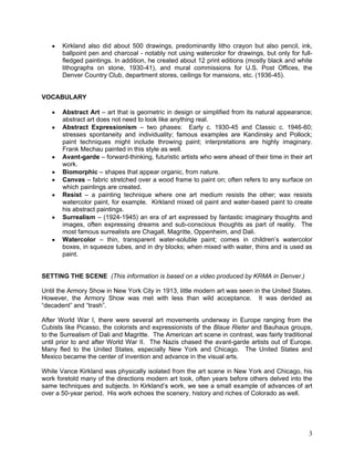 3
Kirkland also did about 500 drawings, predominantly litho crayon but also pencil, ink,
ballpoint pen and charcoal - notably not using watercolor for drawings, but only for full-
fledged paintings. In addition, he created about 12 print editions (mostly black and white
lithographs on stone, 1930-41), and mural commissions for U.S. Post Offices, the
Denver Country Club, department stores, ceilings for mansions, etc. (1936-45).
VOCABULARY
Abstract Art – art that is geometric in design or simplified from its natural appearance;
abstract art does not need to look like anything real.
Abstract Expressionism – two phases: Early c. 1930-45 and Classic c. 1946-60;
stresses spontaneity and individuality; famous examples are Kandinsky and Pollock;
paint techniques might include throwing paint; interpretations are highly imaginary.
Frank Mechau painted in this style as well.
Avant-garde – forward-thinking, futuristic artists who were ahead of their time in their art
work.
Biomorphic – shapes that appear organic, from nature.
Canvas – fabric stretched over a wood frame to paint on; often refers to any surface on
which paintings are created.
Resist – a painting technique where one art medium resists the other; wax resists
watercolor paint, for example. Kirkland mixed oil paint and water-based paint to create
his abstract paintings.
Surrealism – (1924-1945) an era of art expressed by fantastic imaginary thoughts and
images, often expressing dreams and sub-conscious thoughts as part of reality. The
most famous surrealists are Chagall, Magritte, Oppenheim, and Dali.
Watercolor – thin, transparent water-soluble paint; comes in children‘s watercolor
boxes, in squeeze tubes, and in dry blocks; when mixed with water, thins and is used as
paint.
SETTING THE SCENE (This information is based on a video produced by KRMA in Denver.)
Until the Armory Show in New York City in 1913, little modern art was seen in the United States.
However, the Armory Show was met with less than wild acceptance. It was derided as
―decadent‖ and ―trash‖.
After World War I, there were several art movements underway in Europe ranging from the
Cubists like Picasso, the colorists and expressionists of the Blaue Rieter and Bauhaus groups,
to the Surrealism of Dali and Magritte. The American art scene in contrast, was fairly traditional
until prior to and after World War II. The Nazis chased the avant-garde artists out of Europe.
Many fled to the United States, especially New York and Chicago. The United States and
Mexico became the center of invention and advance in the visual arts.
While Vance Kirkland was physically isolated from the art scene in New York and Chicago, his
work foretold many of the directions modern art took, often years before others delved into the
same techniques and subjects. In Kirkland‘s work, we see a small example of advances of art
over a 50-year period. His work echoes the scenery, history and riches of Colorado as well.
 