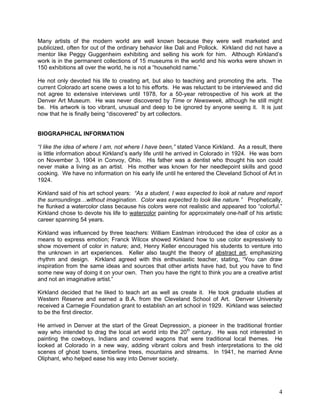 4
Many artists of the modern world are well known because they were well marketed and
publicized, often for out of the ordinary behavior like Dali and Pollock. Kirkland did not have a
mentor like Peggy Guggenheim exhibiting and selling his work for him. Although Kirkland‘s
work is in the permanent collections of 15 museums in the world and his works were shown in
150 exhibitions all over the world, he is not a ―household name.‖
He not only devoted his life to creating art, but also to teaching and promoting the arts. The
current Colorado art scene owes a lot to his efforts. He was reluctant to be interviewed and did
not agree to extensive interviews until 1978, for a 50-year retrospective of his work at the
Denver Art Museum. He was never discovered by Time or Newsweek, although he still might
be. His artwork is too vibrant, unusual and deep to be ignored by anyone seeing it. It is just
now that he is finally being ―discovered‖ by art collectors.
BIOGRAPHICAL INFORMATION
“I like the idea of where I am, not where I have been,” stated Vance Kirkland. As a result, there
is little information about Kirkland‘s early life until he arrived in Colorado in 1924. He was born
on November 3, 1904 in Convoy, Ohio. His father was a dentist who thought his son could
never make a living as an artist. His mother was known for her needlepoint skills and good
cooking. We have no information on his early life until he entered the Cleveland School of Art in
1924.
Kirkland said of his art school years: “As a student, I was expected to look at nature and report
the surroundings…without imagination. Color was expected to look like nature.” Prophetically,
he flunked a watercolor class because his colors were not realistic and appeared too ―colorful.‖
Kirkland chose to devote his life to watercolor painting for approximately one-half of his artistic
career spanning 54 years.
Kirkland was influenced by three teachers: William Eastman introduced the idea of color as a
means to express emotion; Franck Wilcox showed Kirkland how to use color expressively to
show movement of color in nature; and, Henry Keller encouraged his students to venture into
the unknown in art experiences. Keller also taught the theory of abstract art, emphasizing
rhythm and design. Kirkland agreed with this enthusiastic teacher, stating, ―You can draw
inspiration from the same ideas and sources that other artists have had, but you have to find
some new way of doing it on your own. Then you have the right to think you are a creative artist
and not an imaginative artist.‖
Kirkland decided that he liked to teach art as well as create it. He took graduate studies at
Western Reserve and earned a B.A. from the Cleveland School of Art. Denver University
received a Carnegie Foundation grant to establish an art school in 1929. Kirkland was selected
to be the first director.
He arrived in Denver at the start of the Great Depression, a pioneer in the traditional frontier
way who intended to drag the local art world into the 20th
century. He was not interested in
painting the cowboys, Indians and covered wagons that were traditional local themes. He
looked at Colorado in a new way, adding vibrant colors and fresh interpretations to the old
scenes of ghost towns, timberline trees, mountains and streams. In 1941, he married Anne
Oliphant, who helped ease his way into Denver society.
 