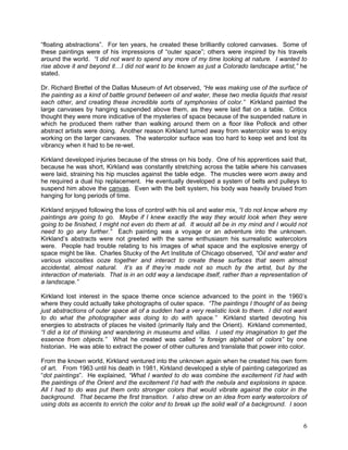 6
―floating abstractions‖. For ten years, he created these brilliantly colored canvases. Some of
these paintings were of his impressions of ―outer space‖; others were inspired by his travels
around the world. “I did not want to spend any more of my time looking at nature. I wanted to
rise above it and beyond it…I did not want to be known as just a Colorado landscape artist,” he
stated.
Dr. Richard Brettel of the Dallas Museum of Art observed, “He was making use of the surface of
the painting as a kind of battle ground between oil and water, these two media liquids that resist
each other, and creating these incredible sorts of symphonies of color.” Kirkland painted the
large canvases by hanging suspended above them, as they were laid flat on a table. Critics
thought they were more indicative of the mysteries of space because of the suspended nature in
which he produced them rather than walking around them on a floor like Pollock and other
abstract artists were doing. Another reason Kirkland turned away from watercolor was to enjoy
working on the larger canvases. The watercolor surface was too hard to keep wet and lost its
vibrancy when it had to be re-wet.
Kirkland developed injuries because of the stress on his body. One of his apprentices said that,
because he was short, Kirkland was constantly stretching across the table where his canvases
were laid, straining his hip muscles against the table edge. The muscles were worn away and
he required a dual hip replacement. He eventually developed a system of belts and pulleys to
suspend him above the canvas. Even with the belt system, his body was heavily bruised from
hanging for long periods of time.
Kirkland enjoyed following the loss of control with his oil and water mix, “I do not know where my
paintings are going to go. Maybe if I knew exactly the way they would look when they were
going to be finished, I might not even do them at all. It would all be in my mind and I would not
need to go any further.” Each painting was a voyage or an adventure into the unknown.
Kirkland‘s abstracts were not greeted with the same enthusiasm his surrealistic watercolors
were. People had trouble relating to his images of what space and the explosive energy of
space might be like. Charles Stucky of the Art Institute of Chicago observed, “Oil and water and
various viscosities ooze together and interact to create these surfaces that seem almost
accidental, almost natural. It’s as if they’re made not so much by the artist, but by the
interaction of materials. That is in an odd way a landscape itself, rather than a representation of
a landscape.”
Kirkland lost interest in the space theme once science advanced to the point in the 1960‘s
where they could actually take photographs of outer space. “The paintings I thought of as being
just abstractions of outer space all of a sudden had a very realistic look to them. I did not want
to do what the photographer was doing to do with space.” Kirkland started devoting his
energies to abstracts of places he visited (primarily Italy and the Orient). Kirkland commented,
“I did a lot of thinking and wandering in museums and villas. I used my imagination to get the
essence from objects.” What he created was called “a foreign alphabet of colors” by one
historian. He was able to extract the power of other cultures and translate that power into color.
From the known world, Kirkland ventured into the unknown again when he created his own form
of art. From 1963 until his death in 1981, Kirkland developed a style of painting categorized as
―dot paintings‖. He explained, “What I wanted to do was combine the excitement I’d had with
the paintings of the Orient and the excitement I’d had with the nebula and explosions in space.
All I had to do was put them onto stronger colors that would vibrate against the color in the
background. That became the first transition. I also drew on an idea from early watercolors of
using dots as accents to enrich the color and to break up the solid wall of a background. I soon
 