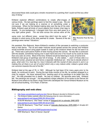 7
discovered these dots could give a kinetic movement to a painting that I could not find any other
way of doing.”
Kirkland explored different combinations to create after-images of
various kinds. His last paintings seem to fool the viewer‘s eye. We are
not sure if we are looking at a cosmos or at something under a
microscope. When he first started making dots over the top of his color
fields, Kirkland used all kinds of round objects from broken chair legs to
dowels. “In one background, I changed color from very dark green to a
very light yellow green. The red dots across the canvas were all the
same color, but different sizes: except they didn’t look the same.” A
vibration is what some of the dots seemed to create. Several of the dot
paintings were named ―Vibrations.‖
His assistant, Ron Babcock, likens Kirkland‘s creation of the canvases to watching a conductor
lead a mad dance. The oil and water mixtures would spread across the canvas and Kirkland
would scramble around using paper towels to soak up the moisture where he did not want it to
go. There was a percussive rhythm of dots moving across the canvas. He was like a conductor
with the dowels, sometimes having one in each hand and one in his mouth so he could do more
than one color at a time. Most of the time, Kirkland would be listening to music of some kind.
Kirkland‘s last group of paintings was full of energy. A critic stated, “…each of those dots is a
separate human, physical act and hence a separate intellectual act. One has to decide where it
goes, what color it is, how big it is, how it interacts with the myriad of dots around it, and in so
making this art there is an act of control which only a very mature artist, indeed a great artist,
can summon towards the end of his life.”
Kirkland died at the age of 76, in 1981. Although he had been ill for many years prior to his
death, he continued to paint. During the last three months of his life, he worked strapped to a
chair for support. He never wavered from “wanting each of my paintings to be better than the
last.” His wife preceded him in death. He had no children. No services were held. Kirkland
felt, “the paintings are enough.” He bequeathed a large collection of his works to the Denver Art
Museum and others to his friend, Hugh Grant who developed the Vance Kirkland Museum at his
old art school building, 1313 Pearl, in Denver.
Bibliography and web sites:
http://www.vancekirkland.org/home.html Denver Museum devoted to Kirkland’s works.
The Kirkland Gallery website offers the following links for more information:
www.westword.com/issues/1999-09-30/art.html
9/30/99 Westword, "Old Times" review of Vanguard Art in colorado: 1940-1970
www.westword.com/issues/1999-09-16/art.html
9/16/99 Westword, "Time Flies" review of Colorado Abstraction: 1975-1999 at Arvada Art
Center
www.westword.com/bod/1999/peopleindexfrm.html
1999 Westword, "Best of Denver Awards"
Blue Mysteries Near the Sun,
1976
 
