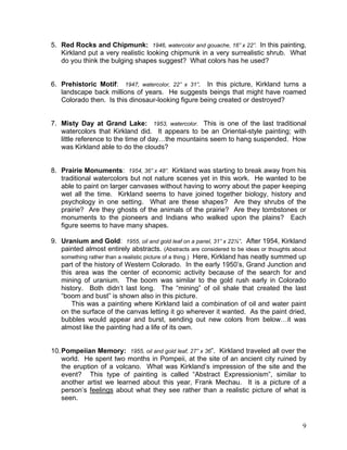 9
5. Red Rocks and Chipmunk: 1946, watercolor and gouache, 16” x 22”. In this painting,
Kirkland put a very realistic looking chipmunk in a very surrealistic shrub. What
do you think the bulging shapes suggest? What colors has he used?
6. Prehistoric Motif: 1947, watercolor, 22” x 31”. In this picture, Kirkland turns a
landscape back millions of years. He suggests beings that might have roamed
Colorado then. Is this dinosaur-looking figure being created or destroyed?
7. Misty Day at Grand Lake: 1953, watercolor. This is one of the last traditional
watercolors that Kirkland did. It appears to be an Oriental-style painting; with
little reference to the time of day…the mountains seem to hang suspended. How
was Kirkland able to do the clouds?
8. Prairie Monuments: 1954, 36” x 48”. Kirkland was starting to break away from his
traditional watercolors but not nature scenes yet in this work. He wanted to be
able to paint on larger canvases without having to worry about the paper keeping
wet all the time. Kirkland seems to have joined together biology, history and
psychology in one setting. What are these shapes? Are they shrubs of the
prairie? Are they ghosts of the animals of the prairie? Are they tombstones or
monuments to the pioneers and Indians who walked upon the plains? Each
figure seems to have many shapes.
9. Uranium and Gold: 1955, oil and gold leaf on a panel, 31” x 22½”. After 1954, Kirkland
painted almost entirely abstracts. (Abstracts are considered to be ideas or thoughts about
something rather than a realistic picture of a thing.) Here, Kirkland has neatly summed up
part of the history of Western Colorado. In the early 1950‘s, Grand Junction and
this area was the center of economic activity because of the search for and
mining of uranium. The boom was similar to the gold rush early in Colorado
history. Both didn‘t last long. The ―mining‖ of oil shale that created the last
―boom and bust‖ is shown also in this picture.
This was a painting where Kirkland laid a combination of oil and water paint
on the surface of the canvas letting it go wherever it wanted. As the paint dried,
bubbles would appear and burst, sending out new colors from below…it was
almost like the painting had a life of its own.
10.Pompeiian Memory: 1955, oil and gold leaf, 27” x 36‖. Kirkland traveled all over the
world. He spent two months in Pompeii, at the site of an ancient city ruined by
the eruption of a volcano. What was Kirkland‘s impression of the site and the
event? This type of painting is called ―Abstract Expressionism‖, similar to
another artist we learned about this year, Frank Mechau. It is a picture of a
person‘s feelings about what they see rather than a realistic picture of what is
seen.
 