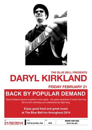 THE BLUE BELL PRESENTS

DARYL KIRKLAND
FRIDAY FEBRUARY 21

BACK BY POPULAR DEMAND
Daryl Kirkland returns to perform once again. His great repertoire of music from the
50’s to 00’s will keep you entertained all night long.

Enjoy good food and great music
at The Blue Bell Inn throughout 2014
date

location

21/02/2014

THE BLUE BELL INN

time

RESERVE YOUR TABLE

9PM

01777 816 303

 