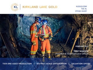 FEBRUARY 2017
TONY MAKUCH
President & Chief Executive Officer
KLGOLD.COM
TSX: KL
OTCQX: KLGDF
TIER ONE GOLD PRODUCTION | DISTRICT SCALE EXPLORATION | VALUATION UPSIDE
1
 