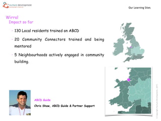 ©CopyrightNurtureDevelopment,2015
Wirral
Our Learning Sites
Impact so far
• 130 Local residents trained on ABCD
• 20 Community Connectors trained and being
mentored
• 5 Neighbourhoods actively engaged in community
building.
ABCD Guide
Chris Shaw, ABCD Guide & Partner Support
 