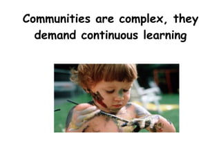 Communities are complex, they
demand continuous learning
 