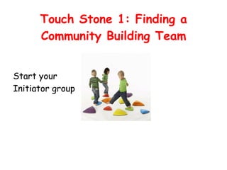Touch Stone 1: Finding a
Community Building Team
Start your
Initiator group
 
