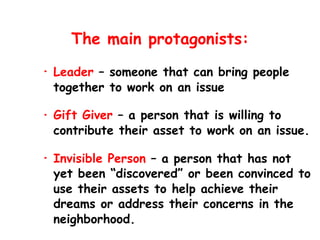 The main protagonists:
• Leader – someone that can bring people
together to work on an issue
• Gift Giver – a person that is willing to
contribute their asset to work on an issue.
• Invisible Person – a person that has not
yet been “discovered” or been convinced to
use their assets to help achieve their
dreams or address their concerns in the
neighborhood.
 