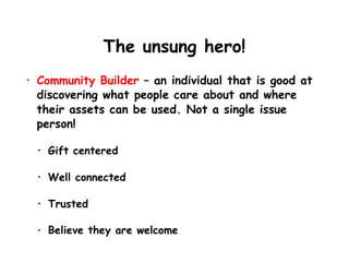 The unsung hero!
• Community Builder – an individual that is good at
discovering what people care about and where
their assets can be used. Not a single issue
person!
• Gift centered
• Well connected
• Trusted
• Believe they are welcome
 