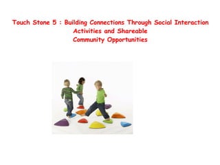  
Touch Stone 5 : Building Connections Through Social Interaction
Activities and Shareable 
Community Opportunities
 