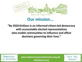 Our mission...
“By 2020 Kirklees is an informed citizen-led democracy
with accountable elected representatives
who enable communities to influence and affect
decisions governing their lives.”
 
