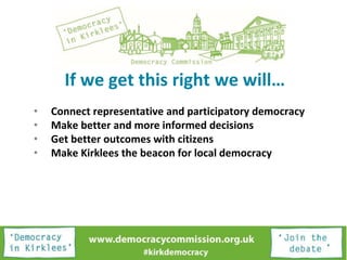 If we get this right we will…
• Connect representative and participatory democracy
• Make better and more informed decisions
• Get better outcomes with citizens
• Make Kirklees the beacon for local democracy
 