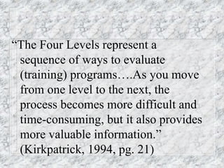 “The Four Levels represent a
sequence of ways to evaluate
(training) programs….As you move
from one level to the next, the
process becomes more difficult and
time-consuming, but it also provides
more valuable information.”
(Kirkpatrick, 1994, pg. 21)
 