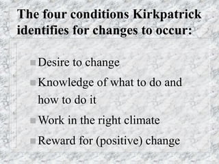 The four conditions Kirkpatrick
identifies for changes to occur:
 Desire to change
 Knowledge of what to do and
how to do it
 Work in the right climate
 Reward for (positive) change
 
