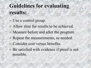 Guidelines for evaluating
results:
 Use a control group.
 Allow time for results to be achieved.
 Measure before and after the program.
 Repeat the measurements, as needed.
 Consider cost versus benefits.
 Be satisfied with evidence if proof is not
possible.
 