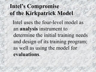 Intel’s Compromise
of the Kirkpatrick Model
Intel uses the four-level model as
an analysis instrument to
determine the initial training needs
and design of its training program;
as well as using the model for
evaluations.
 