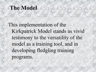 The Model
This implementation of the
Kirkpatrick Model stands as vivid
testimony to the versatility of the
model as a training tool, and in
developing fledgling training
programs.
 
