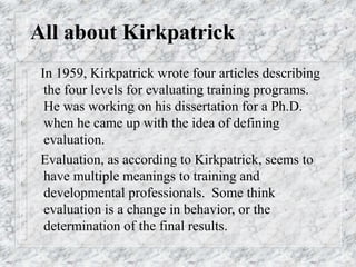 All about Kirkpatrick
In 1959, Kirkpatrick wrote four articles describing
the four levels for evaluating training programs.
He was working on his dissertation for a Ph.D.
when he came up with the idea of defining
evaluation.
Evaluation, as according to Kirkpatrick, seems to
have multiple meanings to training and
developmental professionals. Some think
evaluation is a change in behavior, or the
determination of the final results.
 