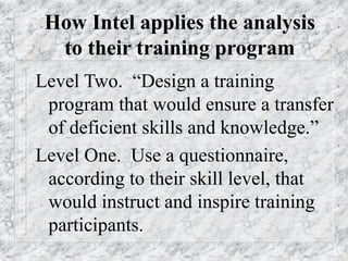 How Intel applies the analysis
to their training program
Level Two. “Design a training
program that would ensure a transfer
of deficient skills and knowledge.”
Level One. Use a questionnaire,
according to their skill level, that
would instruct and inspire training
participants.
 