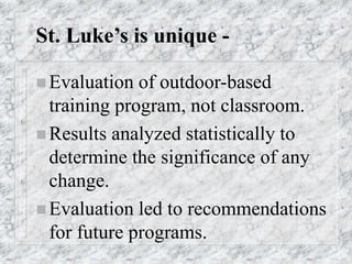 St. Luke’s is unique -
 Evaluation of outdoor-based
training program, not classroom.
 Results analyzed statistically to
determine the significance of any
change.
 Evaluation led to recommendations
for future programs.
 