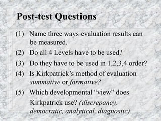 Post-test Questions
(1) Name three ways evaluation results can
be measured.
(2) Do all 4 Levels have to be used?
(3) Do they have to be used in 1,2,3,4 order?
(4) Is Kirkpatrick’s method of evaluation
summative or formative?
(5) Which developmental “view” does
Kirkpatrick use? (discrepancy,
democratic, analytical, diagnostic)
 