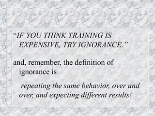“IF YOU THINK TRAINING IS
EXPENSIVE, TRY IGNORANCE.”
and, remember, the definition of
ignorance is
repeating the same behavior, over and
over, and expecting different results!
 